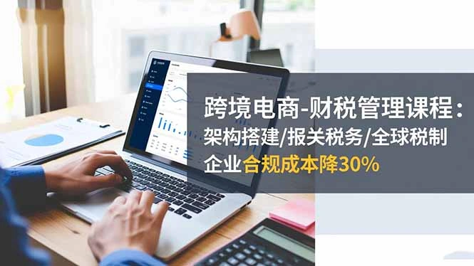 跨境电商-财税管理课程:架构搭建/报关税务/全球税制,企业合规成本降30%-科技美南博客