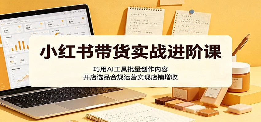 小红书带货实战进阶课:巧用AI工具批量创作内容,开店选品合规运营实现店铺增收-科技美南博客