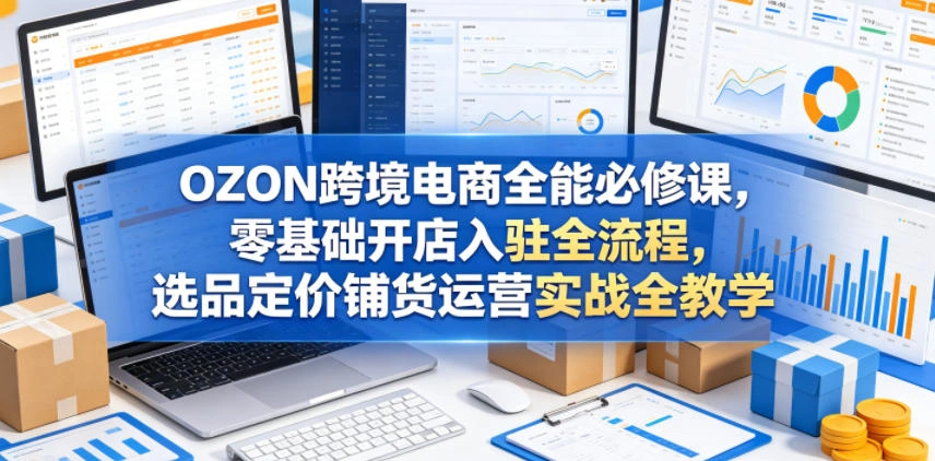 OZON跨境电商全能必修课，零基础开店入驻全流程，选品定价铺货运营实战全教学(更新0605)-科技美南博客