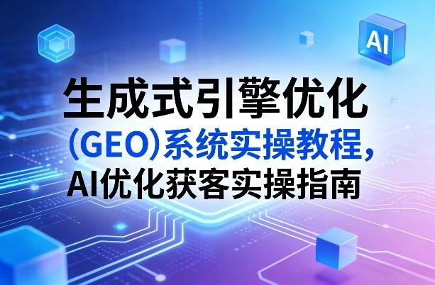 生成式引擎优化(GEO)系统实操教程，AI优化获客实操指南-科技美南博客