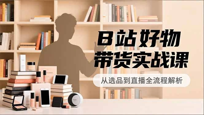 B站好物带货实战课，账号定位、选品拍摄、运营变现，全流程教学，实现UP主月入过万-科技美南博客