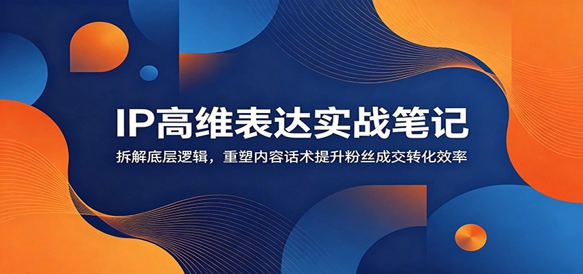 IP高维表达实战笔记：拆解底层逻辑，重塑内容话术提升粉丝成交转化效率-科技美南博客