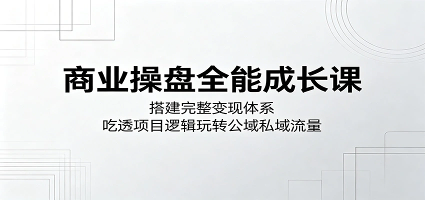 商业操盘全能成长课：搭建完整变现体系，吃透项目逻辑玩转公域私域流量-科技美南博客