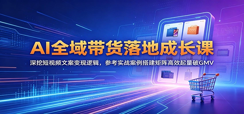 AI全域带货落地成长课：深挖短视频文案变现逻辑，参考实战案例搭建矩阵高效起量破GMV-科技美南博客