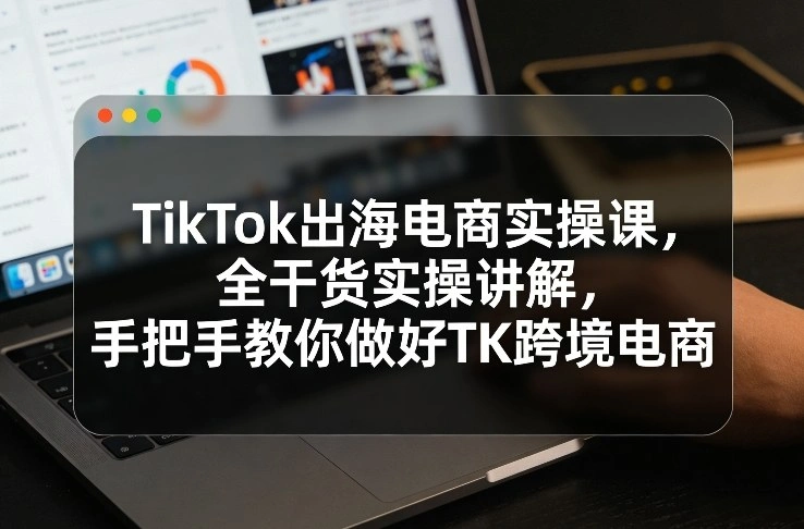 TikTok出海电商实操课，全干货实操讲解，手把手教你做好TK跨境电商-科技美南博客
