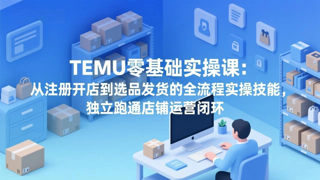TEMU零基础实操课：从注册开店到选品发货的全流程实操技能，独立跑通店铺运营闭环-科技美南博客